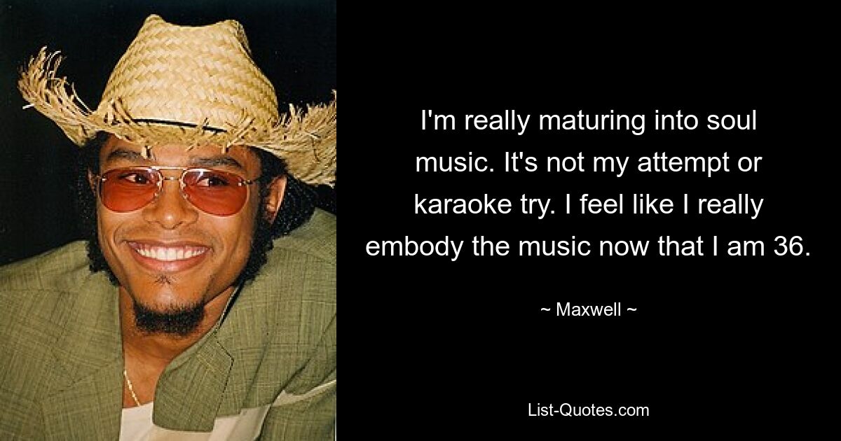 I'm really maturing into soul music. It's not my attempt or karaoke try. I feel like I really embody the music now that I am 36. — © Maxwell