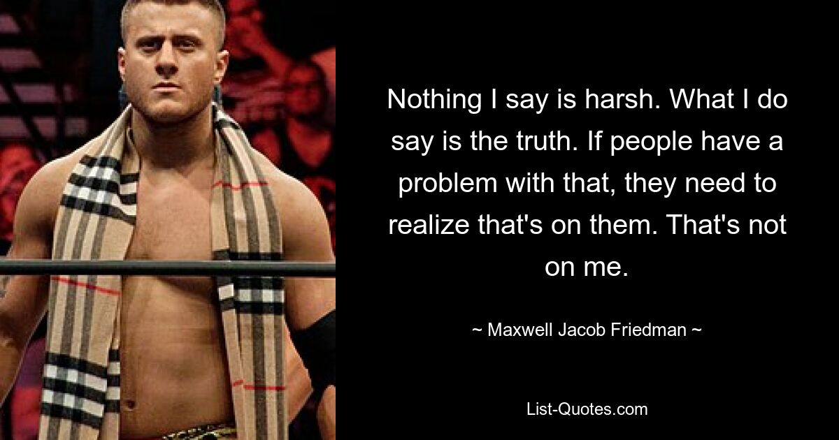 Nothing I say is harsh. What I do say is the truth. If people have a problem with that, they need to realize that's on them. That's not on me. — © Maxwell Jacob Friedman