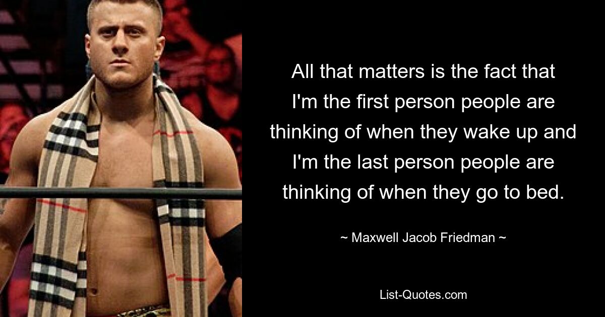 All that matters is the fact that I'm the first person people are thinking of when they wake up and I'm the last person people are thinking of when they go to bed. — © Maxwell Jacob Friedman