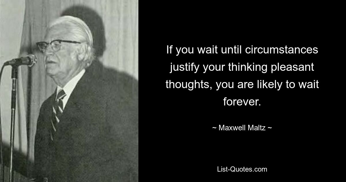 If you wait until circumstances justify your thinking pleasant thoughts, you are likely to wait forever. — © Maxwell Maltz