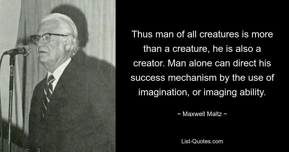 Thus man of all creatures is more than a creature, he is also a creator. Man alone can direct his success mechanism by the use of imagination, or imaging ability. — © Maxwell Maltz