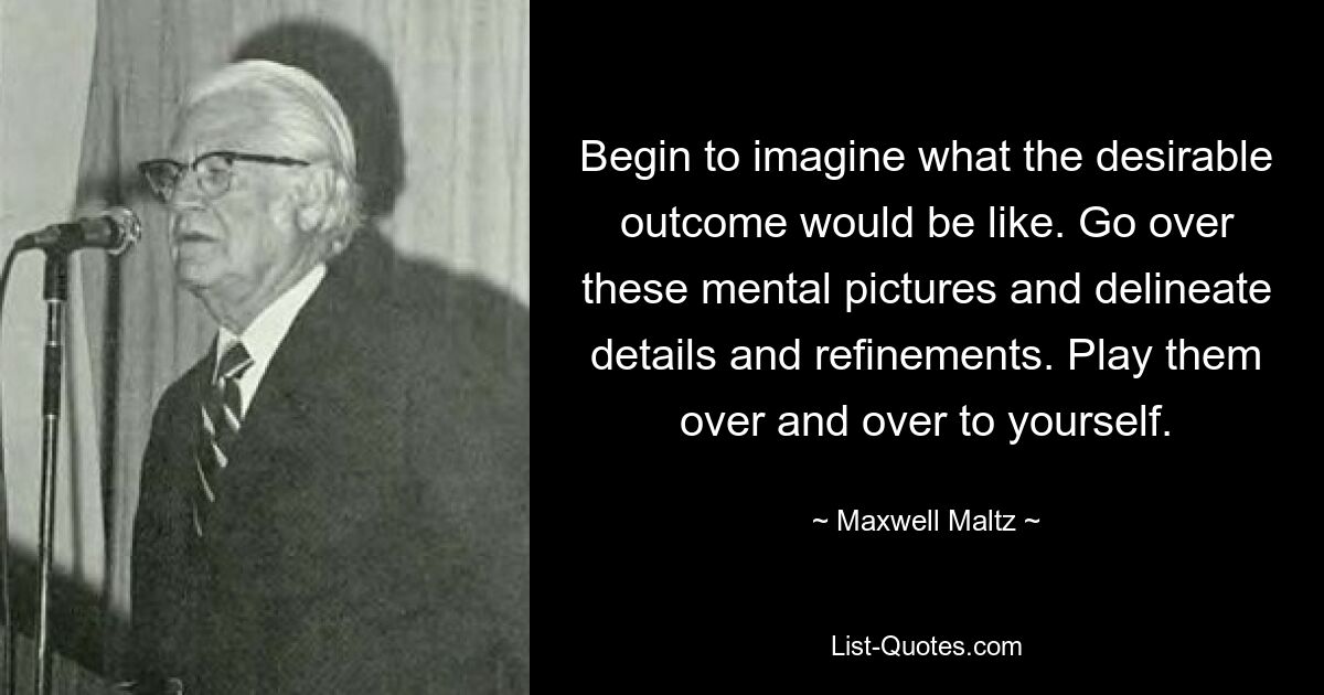 Begin to imagine what the desirable outcome would be like. Go over these mental pictures and delineate details and refinements. Play them over and over to yourself. — © Maxwell Maltz