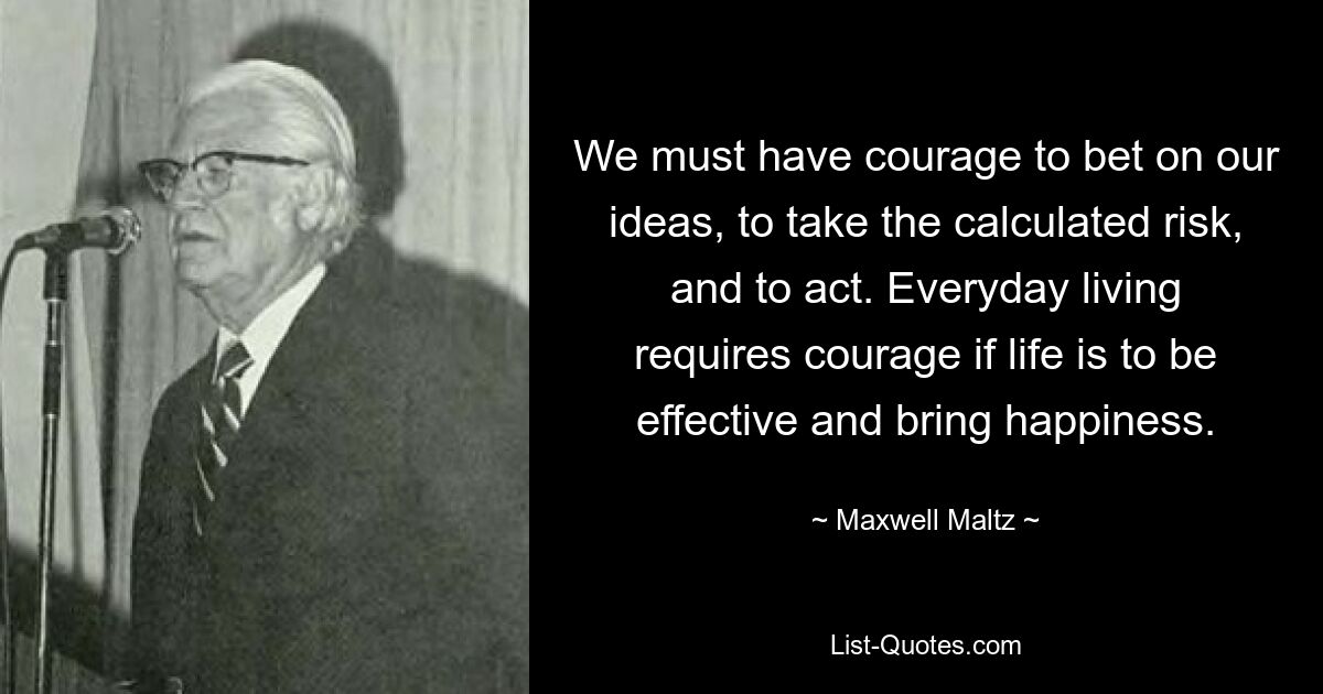 We must have courage to bet on our ideas, to take the calculated risk, and to act. Everyday living requires courage if life is to be effective and bring happiness. — © Maxwell Maltz