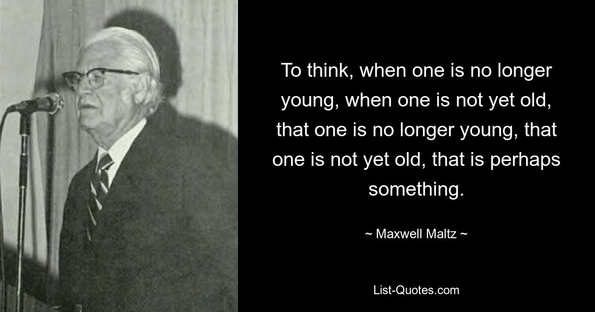 To think, when one is no longer young, when one is not yet old, that one is no longer young, that one is not yet old, that is perhaps something. — © Maxwell Maltz