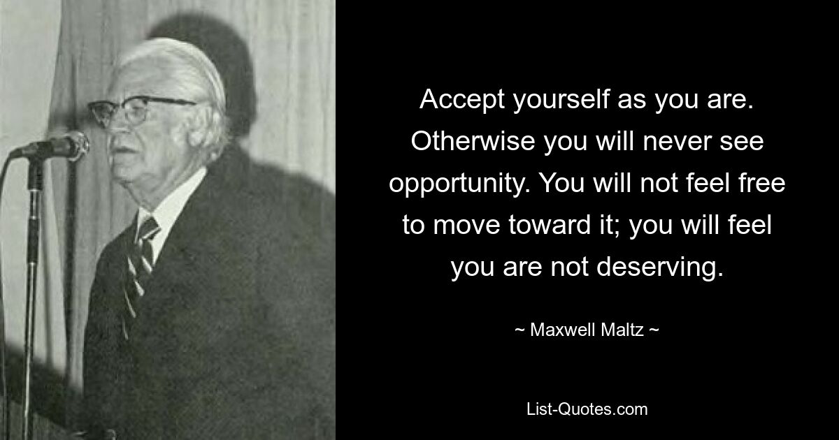 Accept yourself as you are. Otherwise you will never see opportunity. You will not feel free to move toward it; you will feel you are not deserving. — © Maxwell Maltz