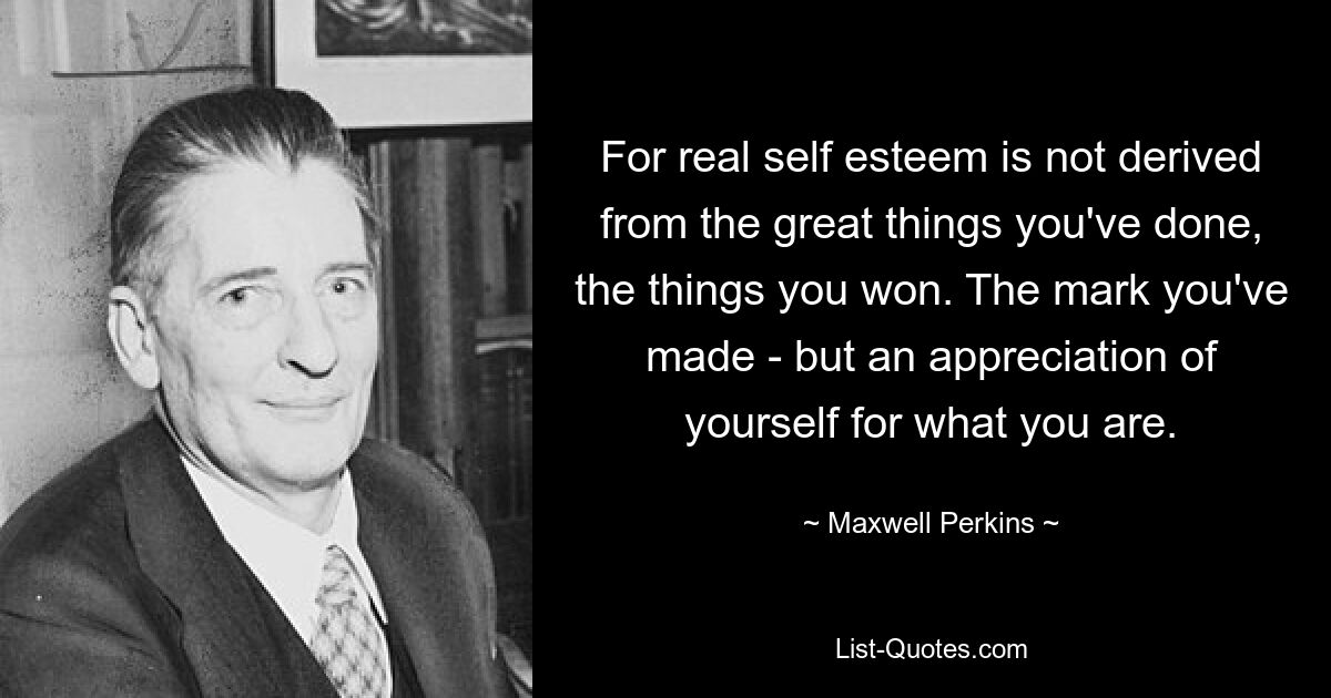 For real self esteem is not derived from the great things you've done, the things you won. The mark you've made - but an appreciation of yourself for what you are. — © Maxwell Perkins