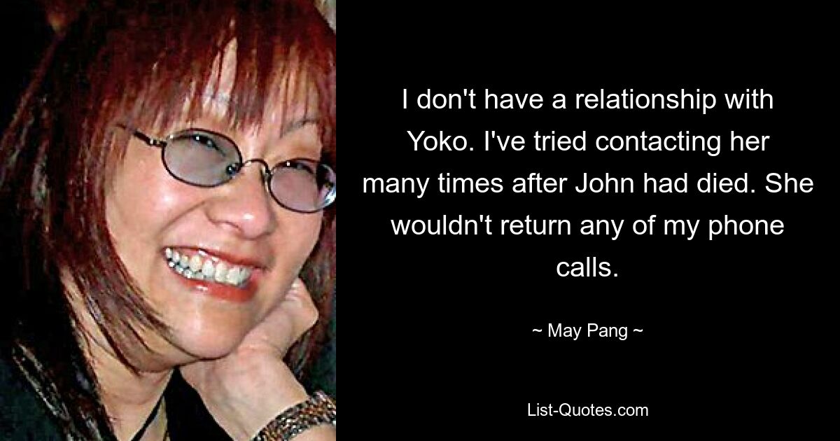 I don't have a relationship with Yoko. I've tried contacting her many times after John had died. She wouldn't return any of my phone calls. — © May Pang