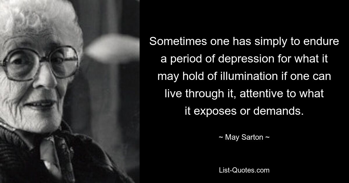 Sometimes one has simply to endure a period of depression for what it may hold of illumination if one can live through it, attentive to what it exposes or demands. — © May Sarton