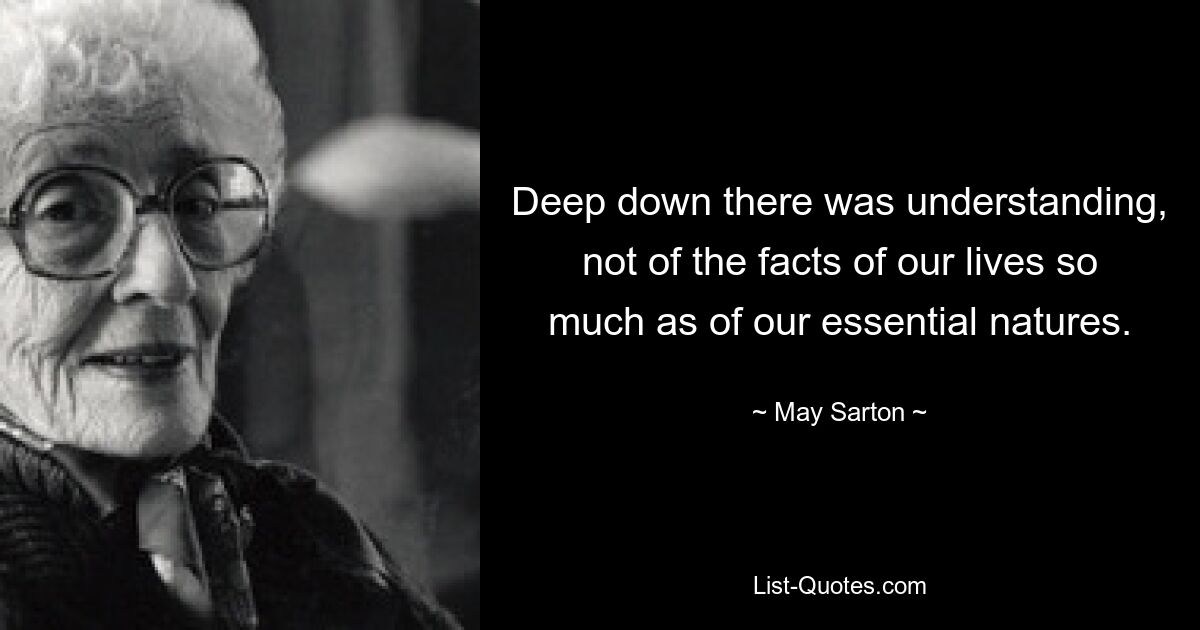 Deep down there was understanding, not of the facts of our lives so much as of our essential natures. — © May Sarton