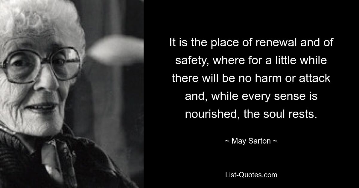 It is the place of renewal and of safety, where for a little while there will be no harm or attack and, while every sense is nourished, the soul rests. — © May Sarton