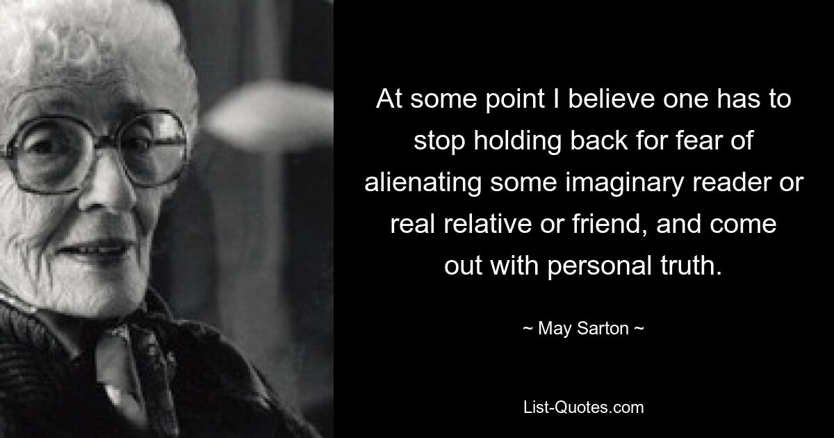 At some point I believe one has to stop holding back for fear of alienating some imaginary reader or real relative or friend, and come out with personal truth. — © May Sarton