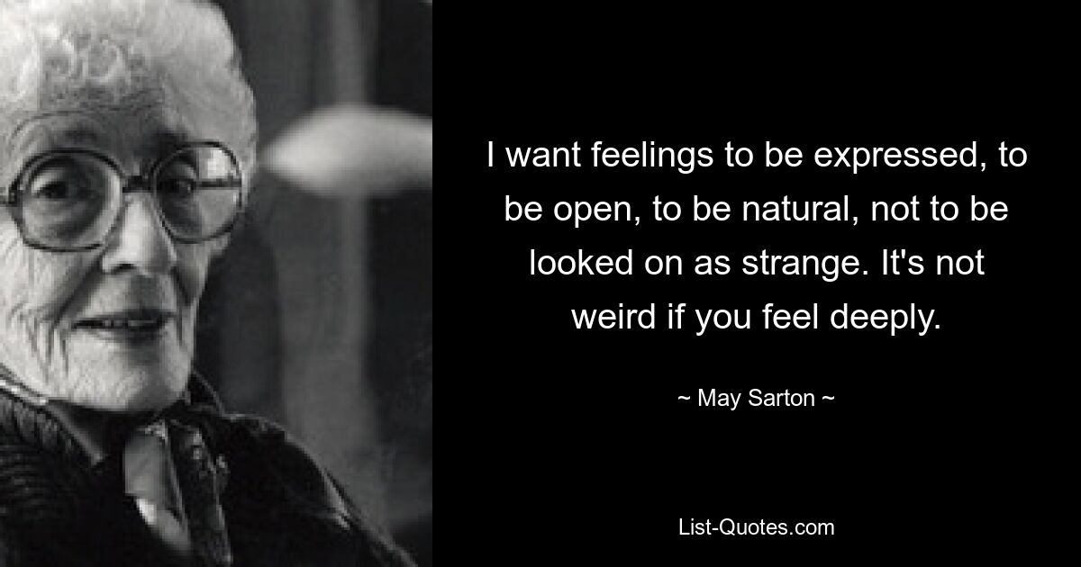 I want feelings to be expressed, to be open, to be natural, not to be looked on as strange. It's not weird if you feel deeply. — © May Sarton