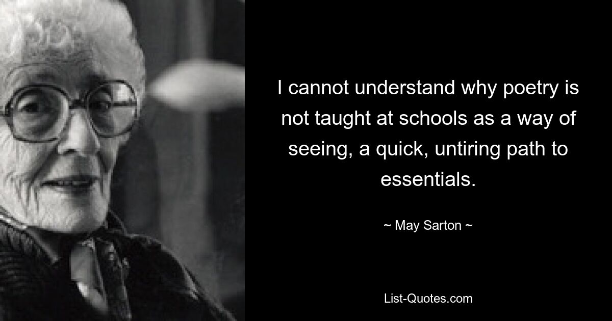 I cannot understand why poetry is not taught at schools as a way of seeing, a quick, untiring path to essentials. — © May Sarton