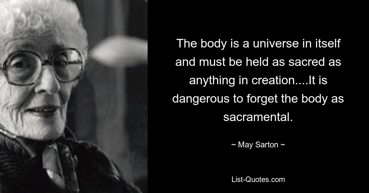 The body is a universe in itself and must be held as sacred as anything in creation....It is dangerous to forget the body as sacramental. — © May Sarton