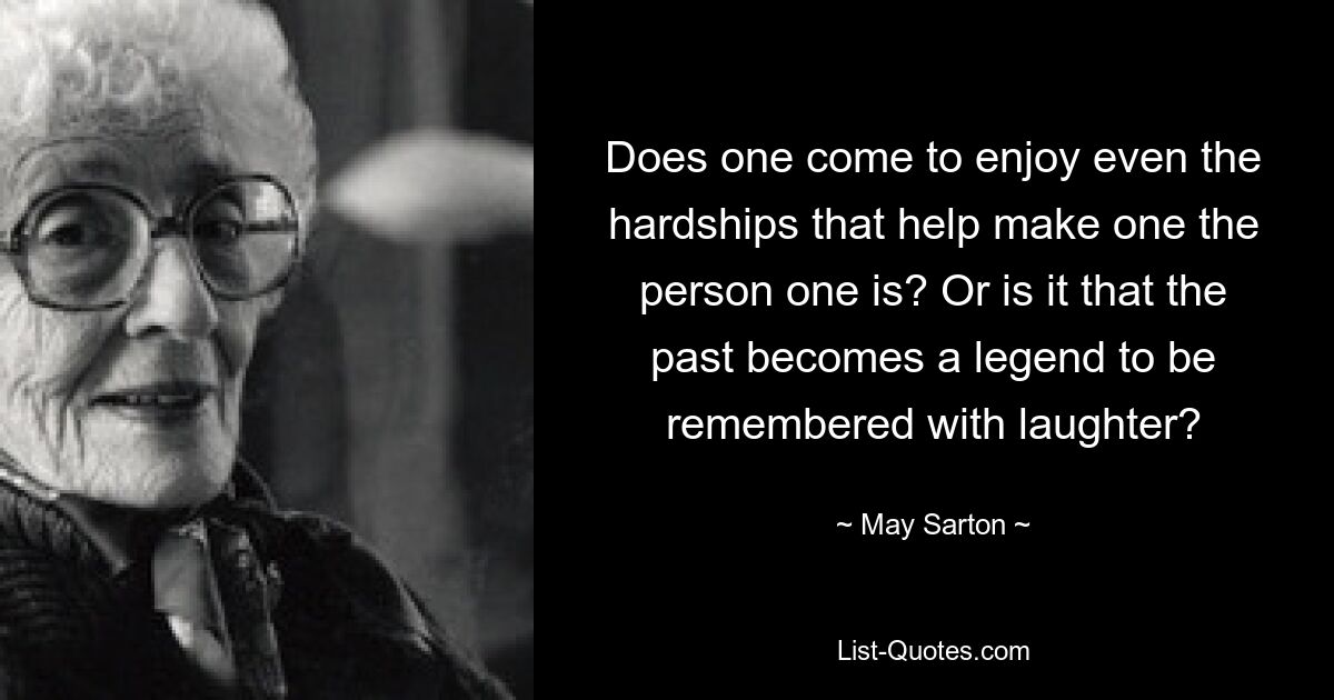 Does one come to enjoy even the hardships that help make one the person one is? Or is it that the past becomes a legend to be remembered with laughter? — © May Sarton