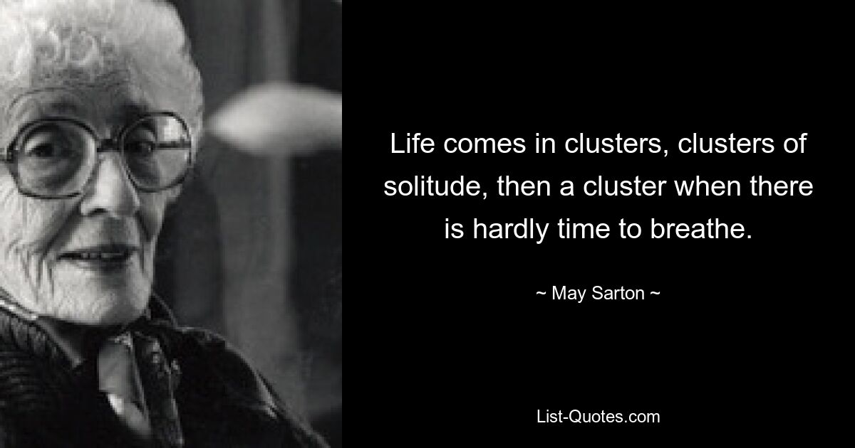 Life comes in clusters, clusters of solitude, then a cluster when there is hardly time to breathe. — © May Sarton