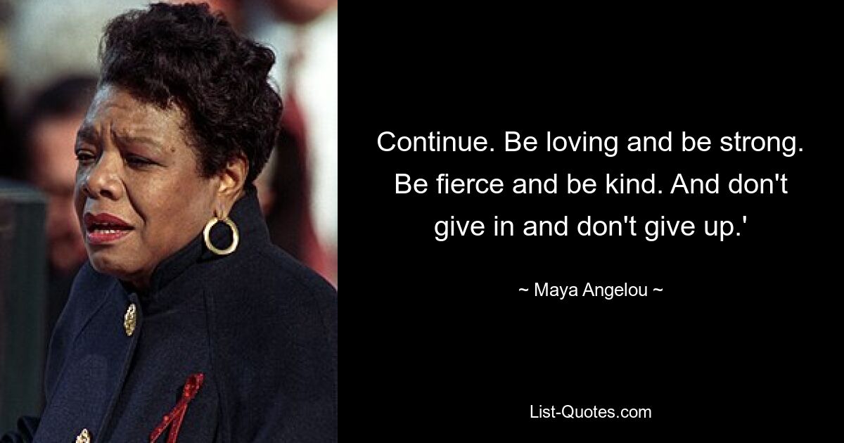 Continue. Be loving and be strong. Be fierce and be kind. And don't give in and don't give up.' — © Maya Angelou