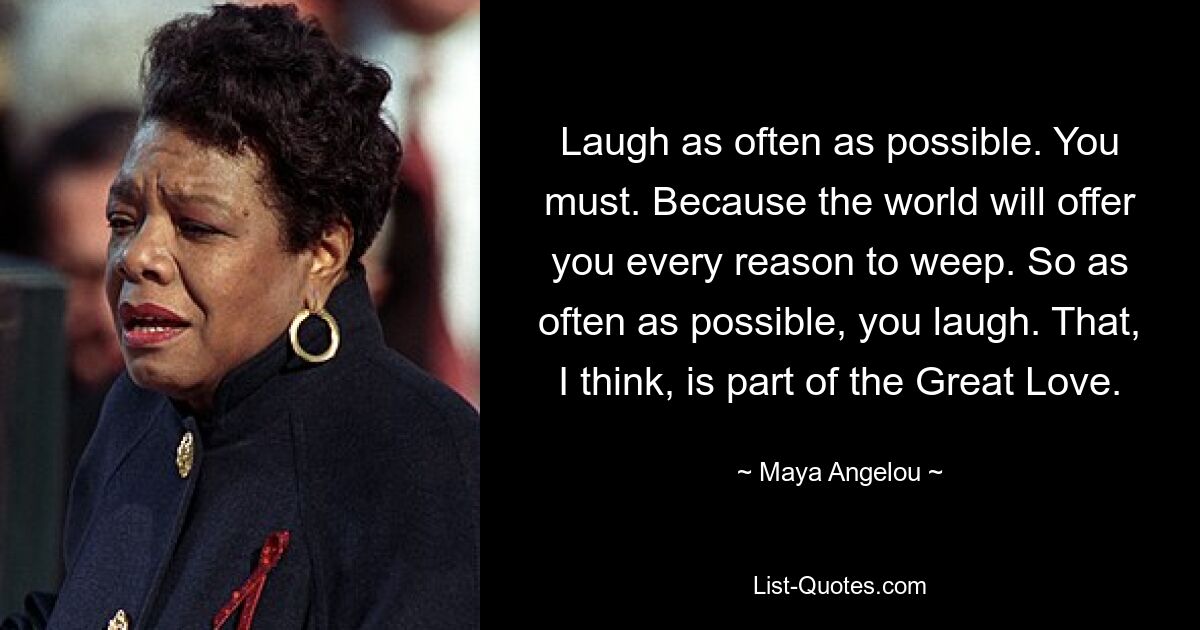 Laugh as often as possible. You must. Because the world will offer you every reason to weep. So as often as possible, you laugh. That, I think, is part of the Great Love. — © Maya Angelou