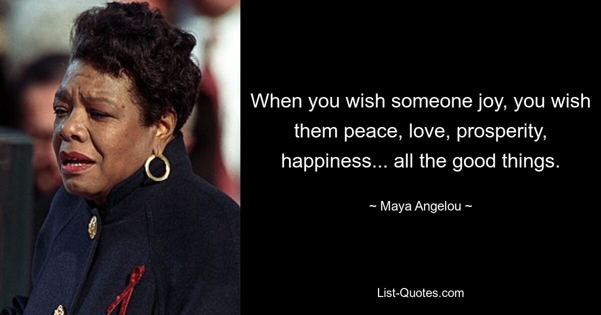 When you wish someone joy, you wish them peace, love, prosperity, happiness... all the good things. — © Maya Angelou