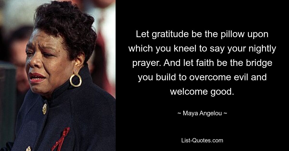 Let gratitude be the pillow upon which you kneel to say your nightly prayer. And let faith be the bridge you build to overcome evil and welcome good. — © Maya Angelou