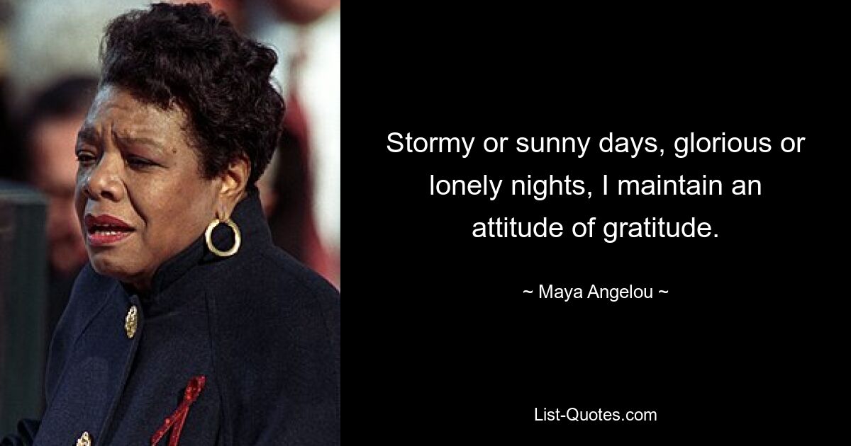 Stormy or sunny days, glorious or lonely nights, I maintain an attitude of gratitude. — © Maya Angelou