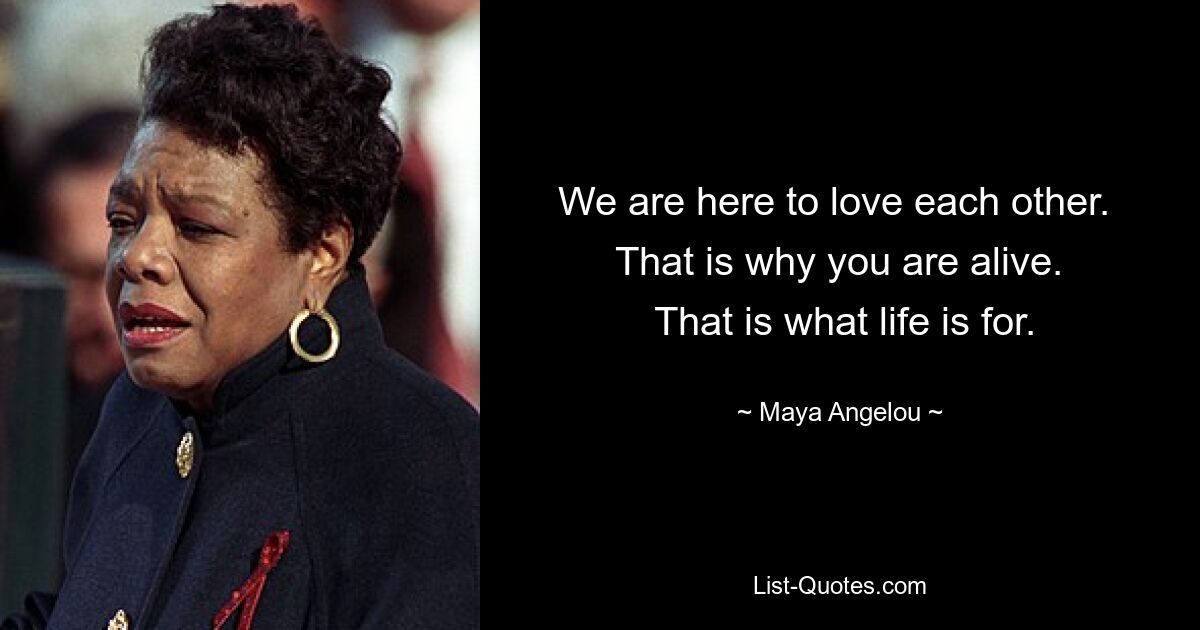 We are here to love each other. 
 That is why you are alive. 
 That is what life is for. — © Maya Angelou