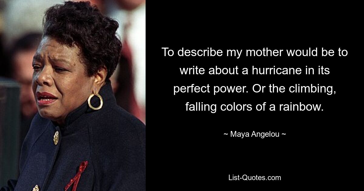 To describe my mother would be to write about a hurricane in its perfect power. Or the climbing, falling colors of a rainbow. — © Maya Angelou