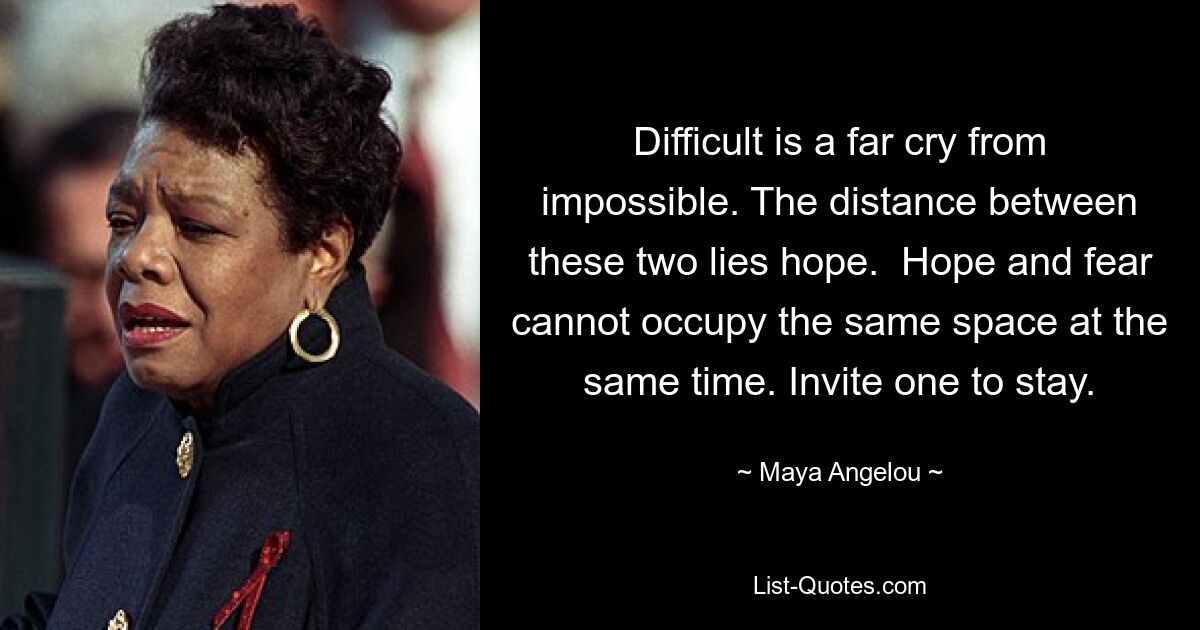 Difficult is a far cry from impossible. The distance between these two lies hope.  Hope and fear cannot occupy the same space at the same time. Invite one to stay. — © Maya Angelou