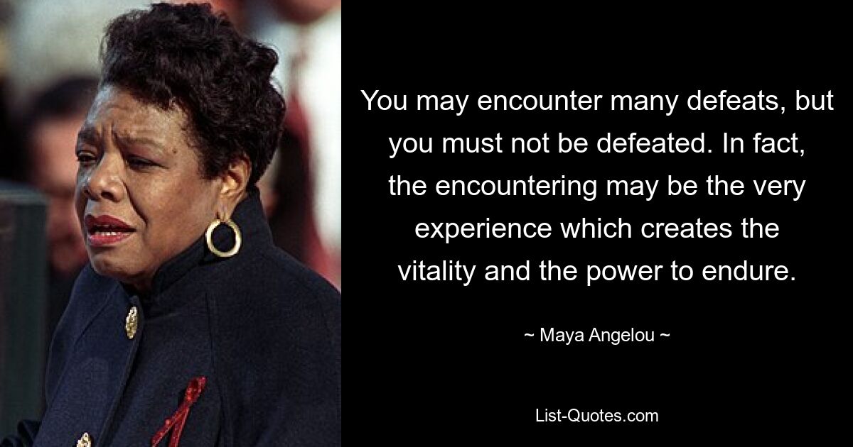 You may encounter many defeats, but you must not be defeated. In fact, the encountering may be the very experience which creates the vitality and the power to endure. — © Maya Angelou