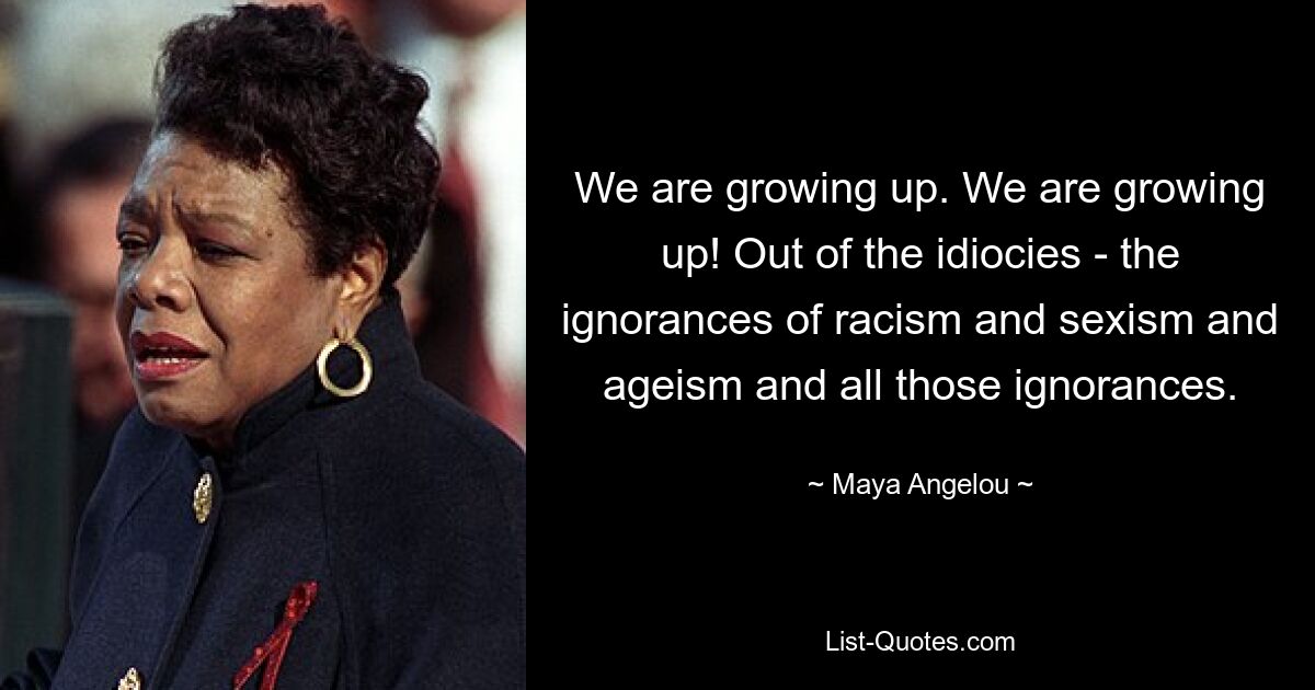 We are growing up. We are growing up! Out of the idiocies - the ignorances of racism and sexism and ageism and all those ignorances. — © Maya Angelou