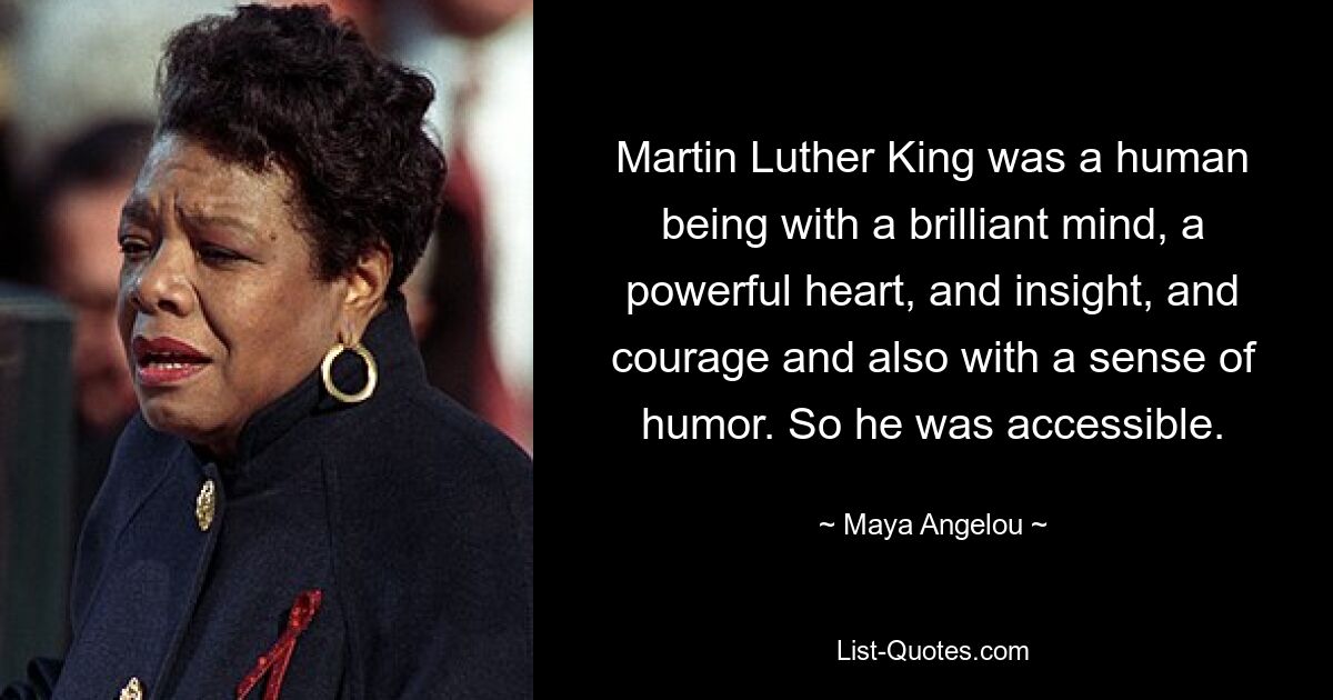 Martin Luther King was a human being with a brilliant mind, a powerful heart, and insight, and courage and also with a sense of humor. So he was accessible. — © Maya Angelou