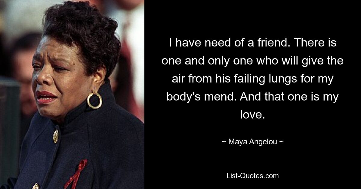 I have need of a friend. There is one and only one who will give the air from his failing lungs for my body's mend. And that one is my love. — © Maya Angelou