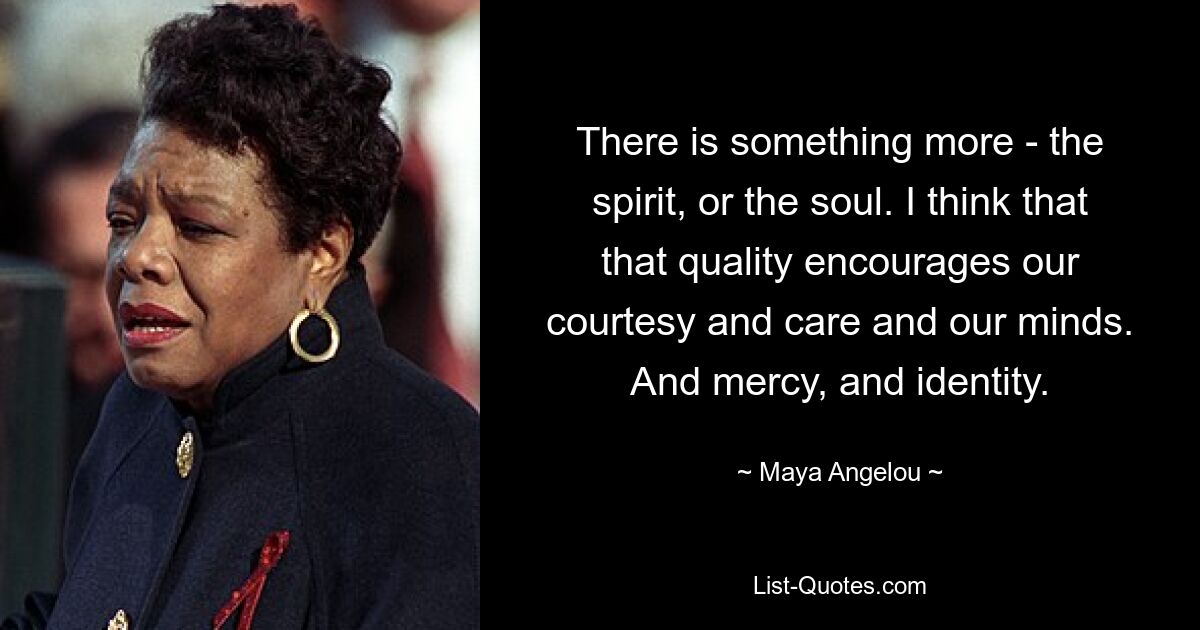 There is something more - the spirit, or the soul. I think that that quality encourages our courtesy and care and our minds. And mercy, and identity. — © Maya Angelou