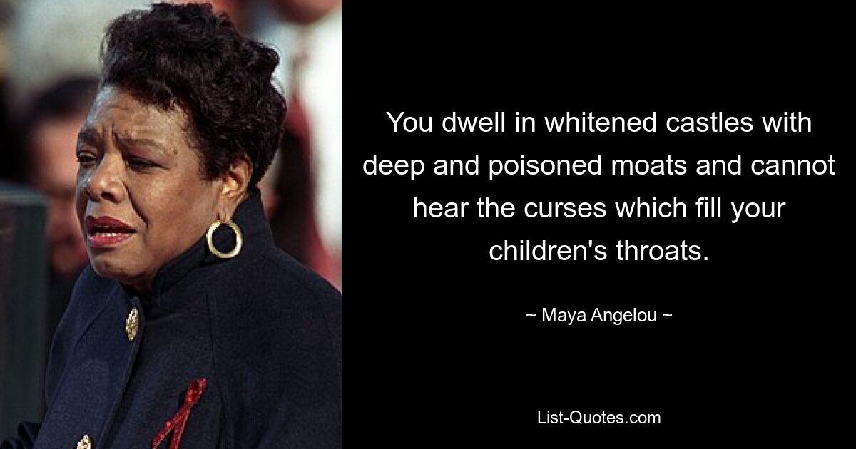 You dwell in whitened castles with deep and poisoned moats and cannot hear the curses which fill your children's throats. — © Maya Angelou