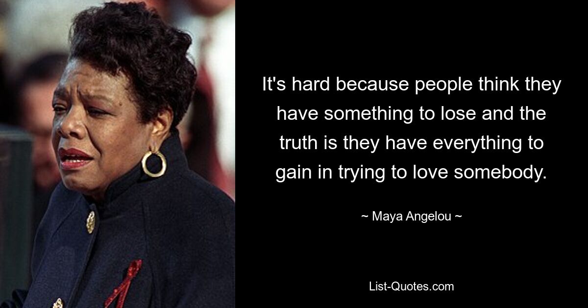 It's hard because people think they have something to lose and the truth is they have everything to gain in trying to love somebody. — © Maya Angelou