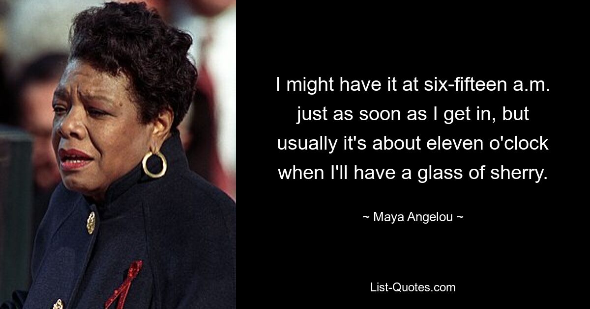 I might have it at six-fifteen a.m. just as soon as I get in, but usually it's about eleven o'clock when I'll have a glass of sherry. — © Maya Angelou