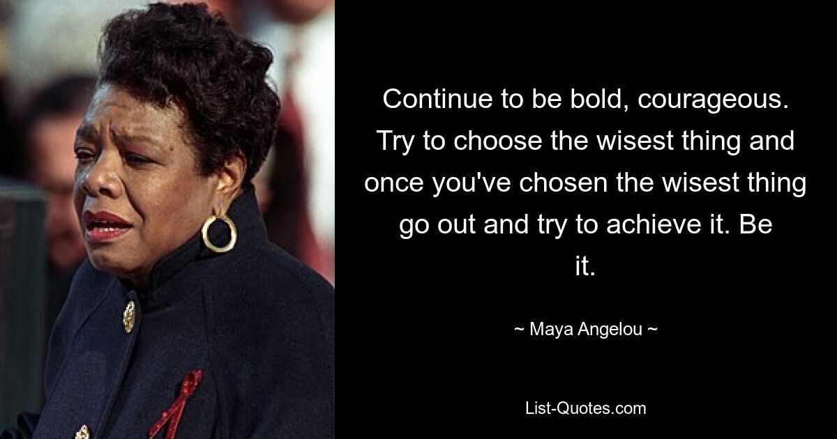 Continue to be bold, courageous. Try to choose the wisest thing and once you've chosen the wisest thing go out and try to achieve it. Be it. — © Maya Angelou