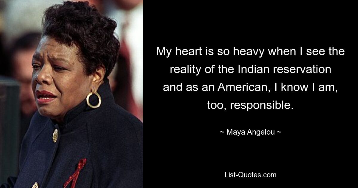 My heart is so heavy when I see the reality of the Indian reservation and as an American, I know I am, too, responsible. — © Maya Angelou