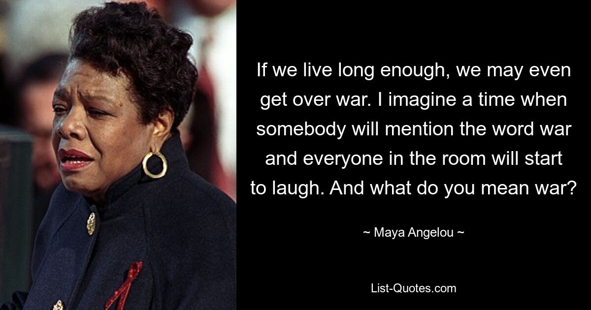 If we live long enough, we may even get over war. I imagine a time when somebody will mention the word war and everyone in the room will start to laugh. And what do you mean war? — © Maya Angelou