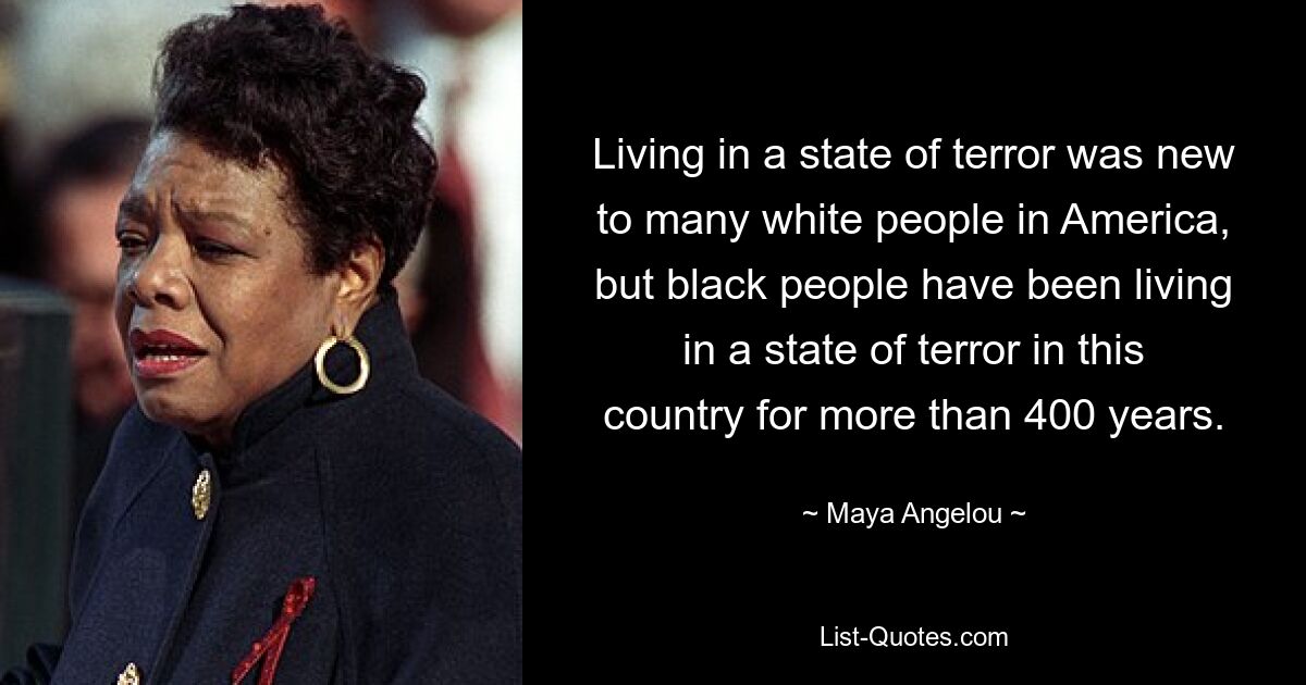 Living in a state of terror was new to many white people in America, but black people have been living in a state of terror in this country for more than 400 years. — © Maya Angelou