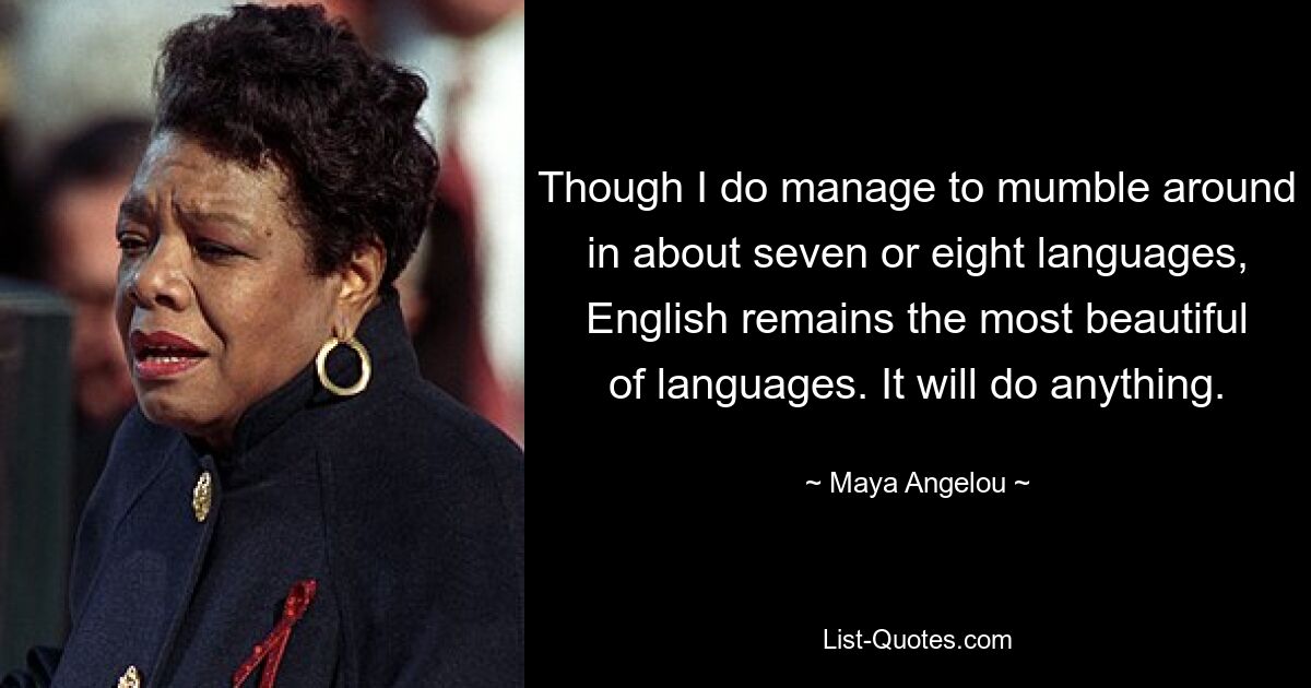 Though I do manage to mumble around in about seven or eight languages, English remains the most beautiful of languages. It will do anything. — © Maya Angelou