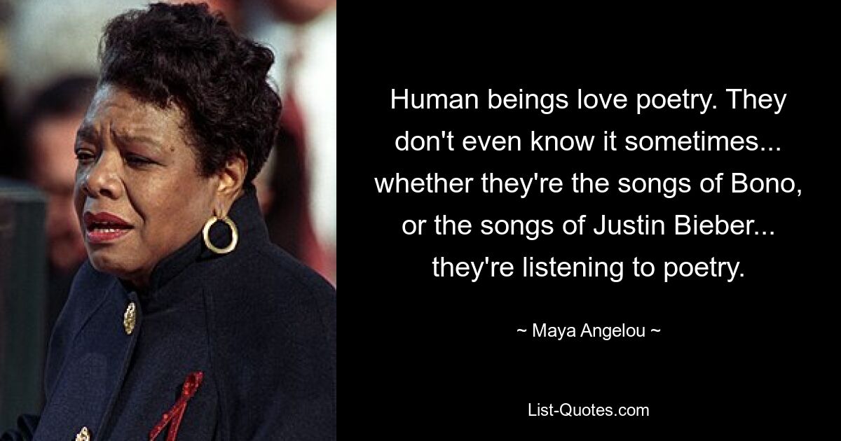 Human beings love poetry. They don't even know it sometimes... whether they're the songs of Bono, or the songs of Justin Bieber... they're listening to poetry. — © Maya Angelou