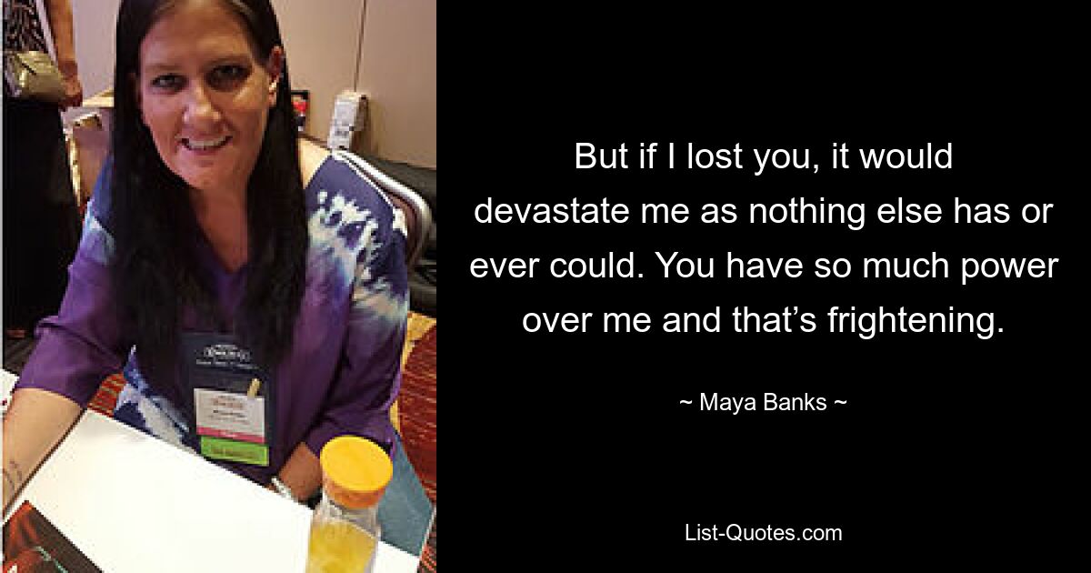 But if I lost you, it would devastate me as nothing else has or ever could. You have so much power over me and that’s frightening. — © Maya Banks