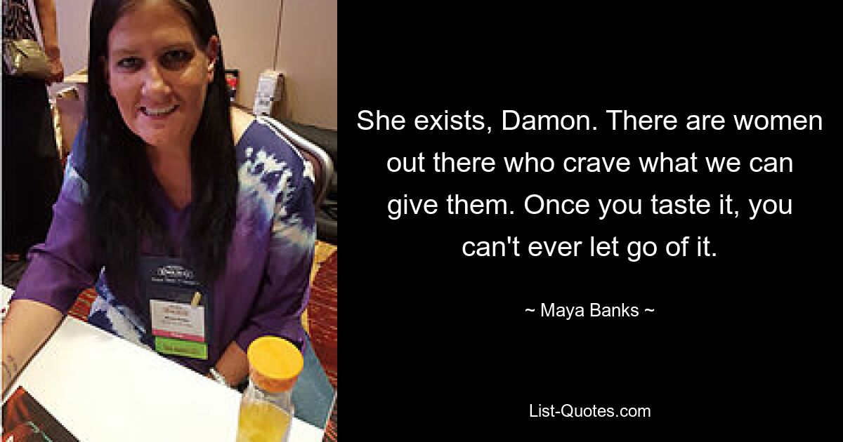 She exists, Damon. There are women out there who crave what we can give them. Once you taste it, you can't ever let go of it. — © Maya Banks