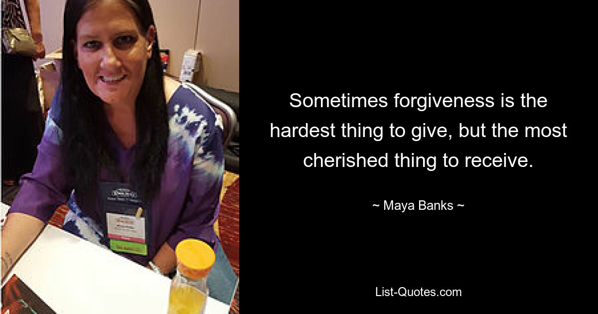 Sometimes forgiveness is the hardest thing to give, but the most cherished thing to receive. — © Maya Banks