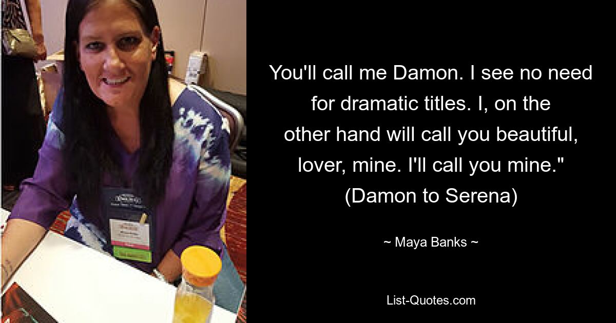 You'll call me Damon. I see no need for dramatic titles. I, on the other hand will call you beautiful, lover, mine. I'll call you mine." (Damon to Serena) — © Maya Banks