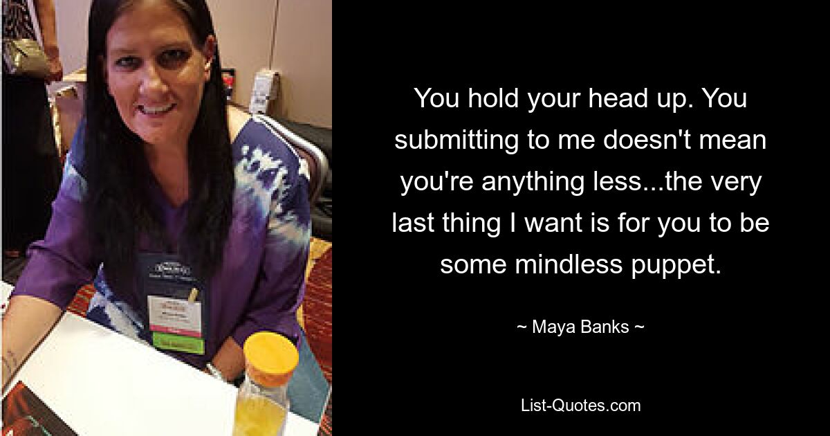 You hold your head up. You submitting to me doesn't mean you're anything less...the very last thing I want is for you to be some mindless puppet. — © Maya Banks