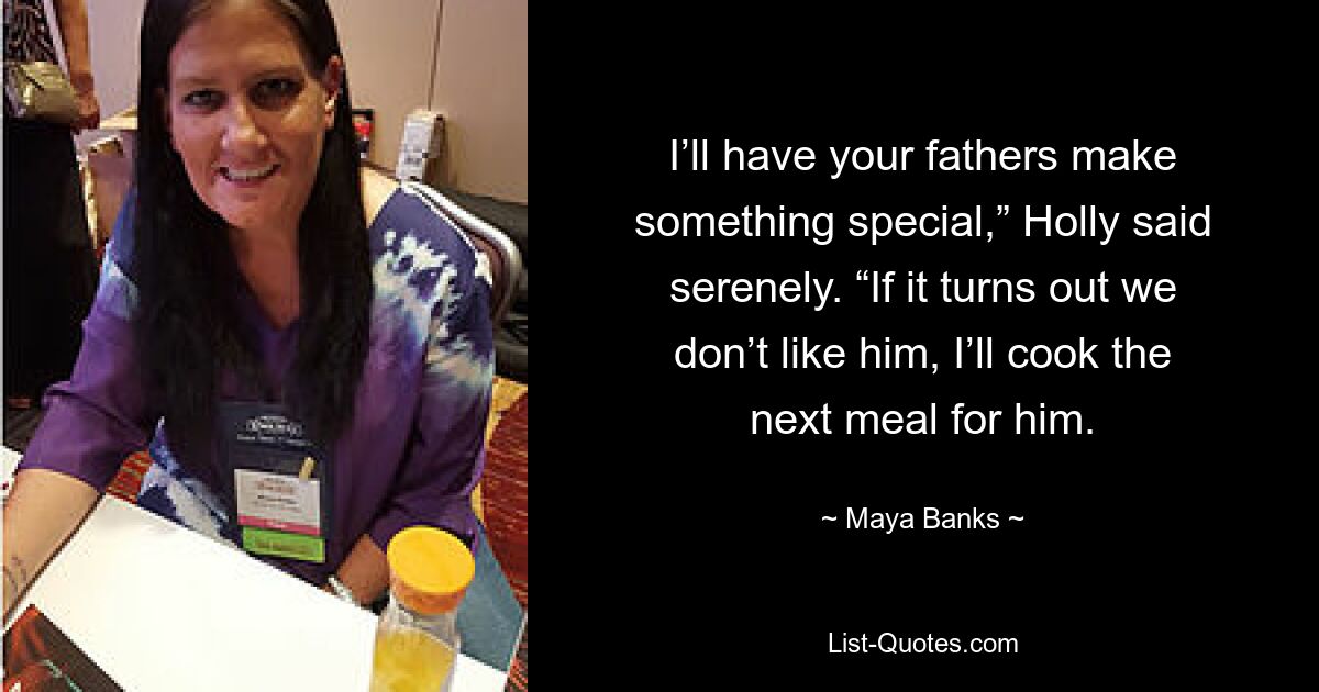 I’ll have your fathers make something special,” Holly said serenely. “If it turns out we don’t like him, I’ll cook the next meal for him. — © Maya Banks