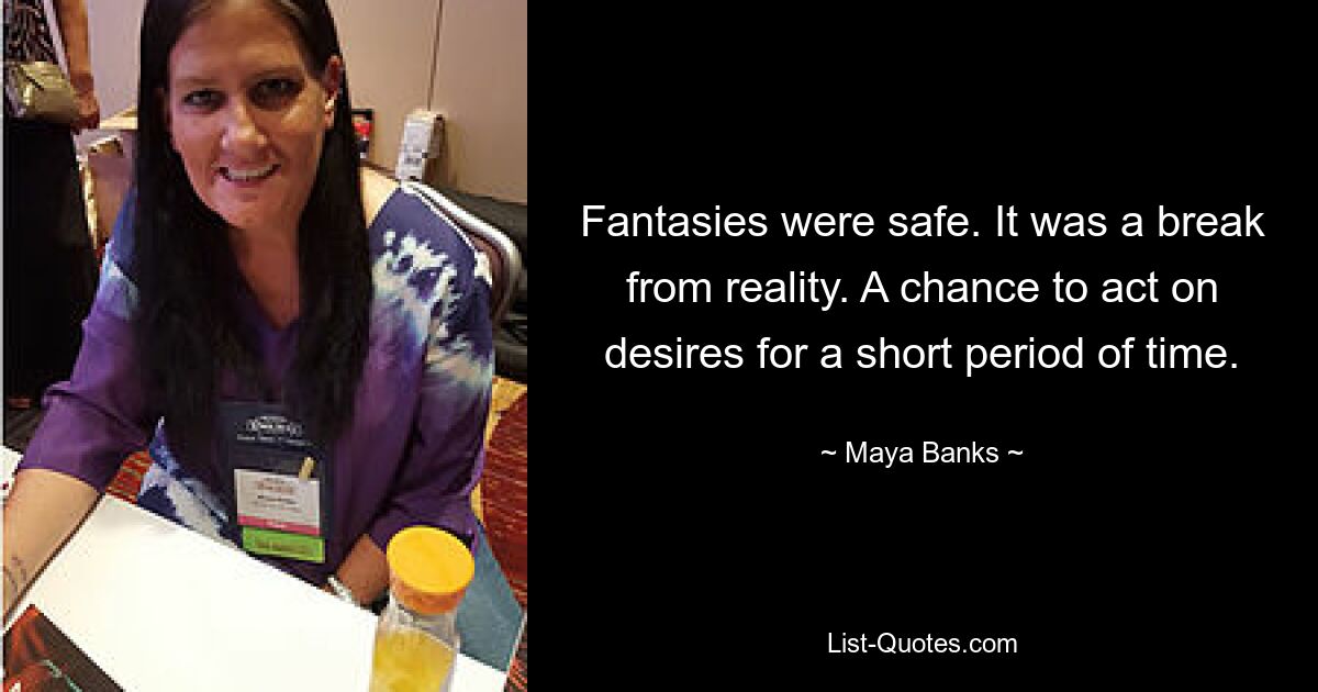 Fantasies were safe. It was a break from reality. A chance to act on desires for a short period of time. — © Maya Banks