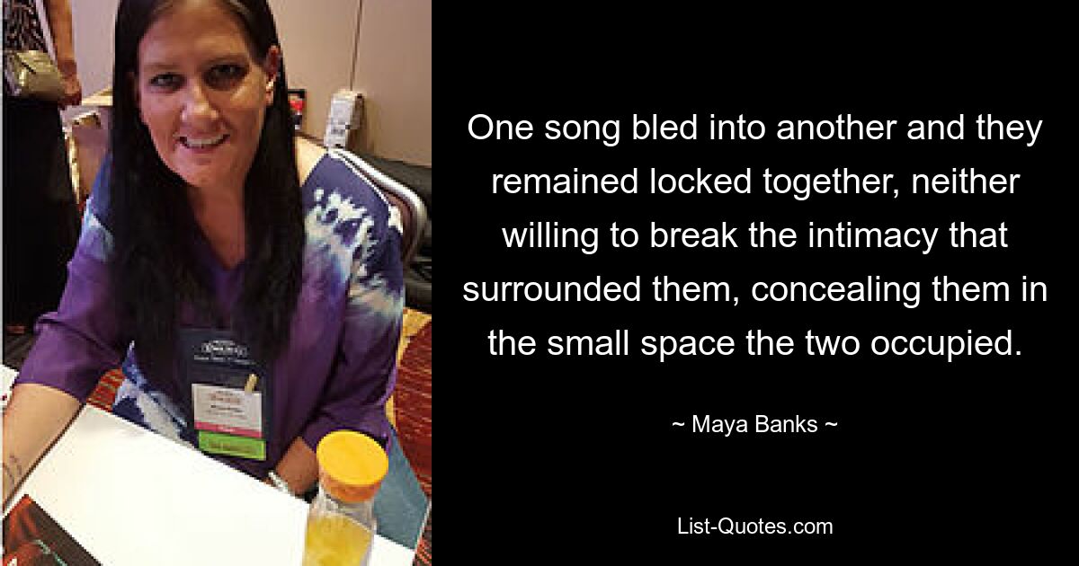 One song bled into another and they remained locked together, neither willing to break the intimacy that surrounded them, concealing them in the small space the two occupied. — © Maya Banks